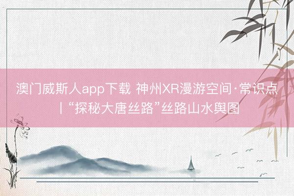 澳门威斯人app下载 神州XR漫游空间·常识点丨“探秘大唐丝路”丝路山水舆图