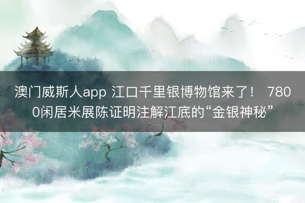 澳门威斯人app 江口千里银博物馆来了! 7800闲居米展陈证明注解江底的“金银神秘”