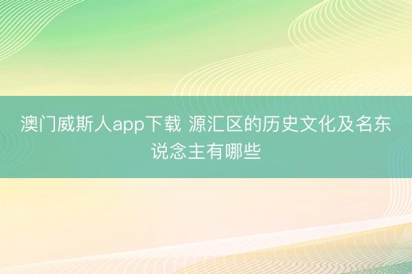 澳门威斯人app下载 源汇区的历史文化及名东说念主有哪些