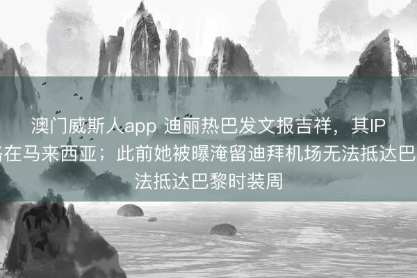 澳门威斯人app 迪丽热巴发文报吉祥，其IP地址线路在马来西亚；此前她被曝淹留迪拜机场无法抵达巴黎时装周