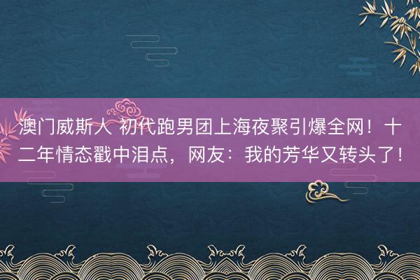 澳门威斯人 初代跑男团上海夜聚引爆全网!十二年情态戳中泪点,网友:我的芳华又转头了!