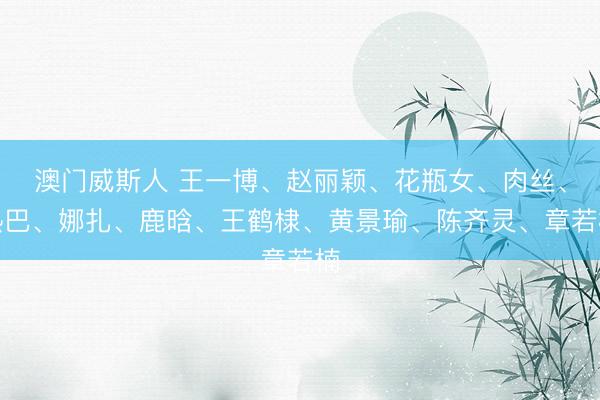 澳门威斯人 王一博、赵丽颖、花瓶女、肉丝、热巴、娜扎、鹿晗、王鹤棣、黄景瑜、陈齐灵、章若楠