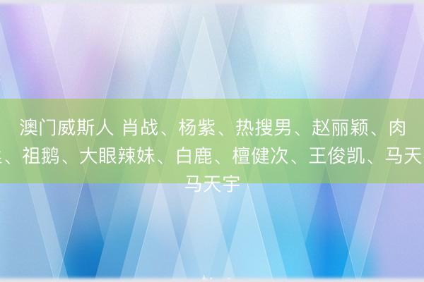 澳门威斯人 肖战、杨紫、热搜男、赵丽颖、肉丝、祖鹅、大眼辣妹、白鹿、檀健次、王俊凯、马天宇