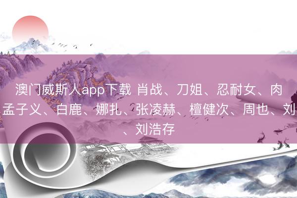 澳门威斯人app下载 肖战、刀姐、忍耐女、肉丝、孟子义、白鹿、娜扎、张凌赫、檀健次、周也、刘浩存