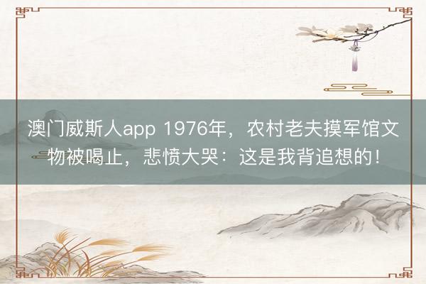澳门威斯人app 1976年，农村老夫摸军馆文物被喝止，悲愤大哭：这是我背追想的！