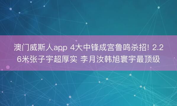 澳门威斯人app 4大中锋成宫鲁鸣杀招! 2.26米张子宇超厚实 李月汝韩旭寰宇最顶级