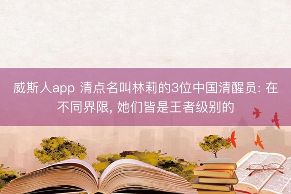 威斯人app 清点名叫林莉的3位中国清醒员: 在不同界限， 她们皆是王者级别的