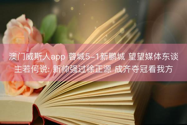 澳门威斯人app 蓉城5-1新鹏城 望望媒体东谈主若何说: 新帅强过徐正源 成齐夺冠看我方