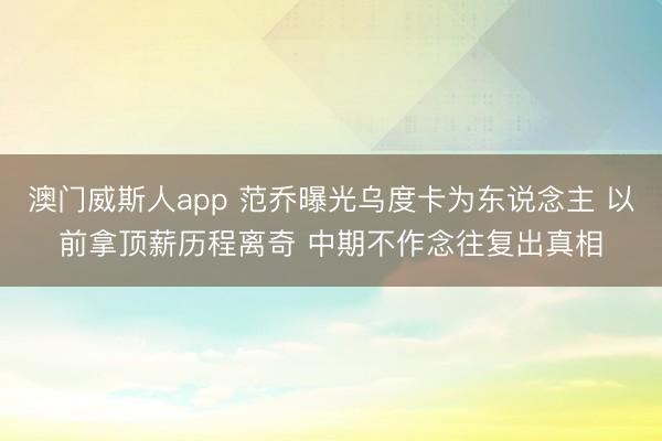 澳门威斯人app 范乔曝光乌度卡为东说念主 以前拿顶薪历程离奇 中期不作念往复出真相