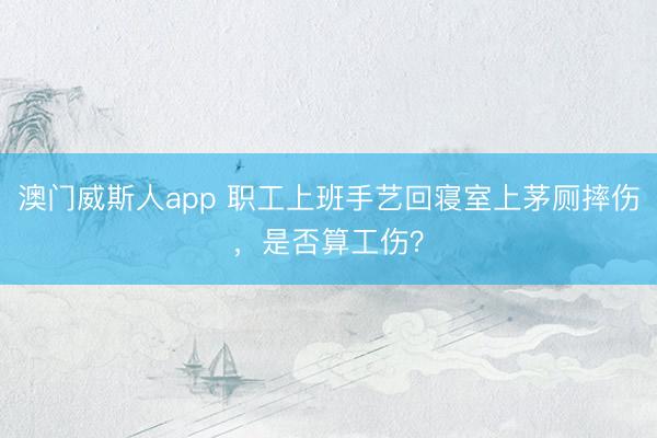 澳门威斯人app 职工上班手艺回寝室上茅厕摔伤，是否算工伤？