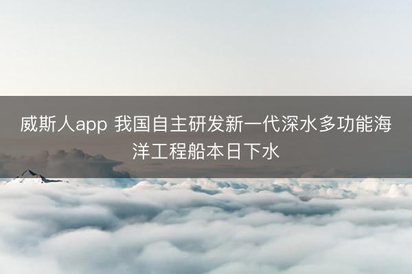 威斯人app 我国自主研发新一代深水多功能海洋工程船本日下水