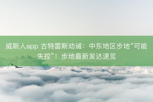 威斯人app 古特雷斯劝诫：中东地区步地“可能失控”！步地最新发达速览