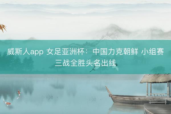 威斯人app 女足亚洲杯：中国力克朝鲜 小组赛三战全胜头名出线