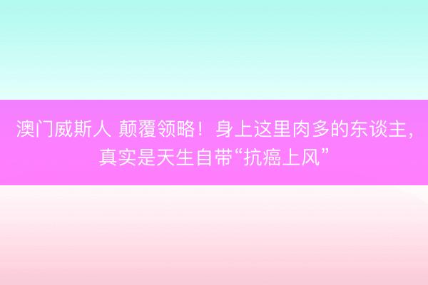 澳门威斯人 颠覆领略！身上这里肉多的东谈主，真实是天生自带“抗癌上风”