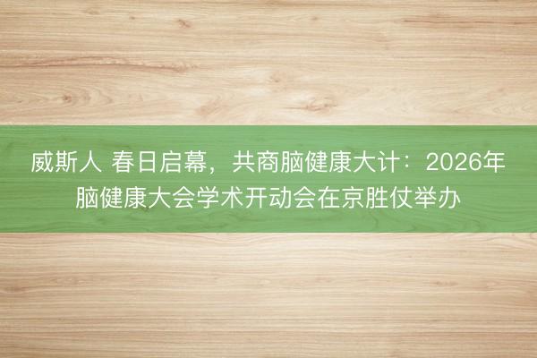 威斯人 春日启幕，共商脑健康大计：2026年脑健康大会学术开动会在京胜仗举办