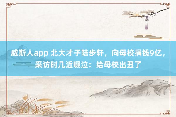 威斯人app 北大才子陆步轩，向母校捐钱9亿，采访时几近啜泣：给母校出丑了
