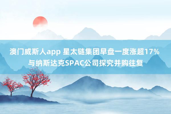 澳门威斯人app 星太链集团早盘一度涨超17% 与纳斯达克SPAC公司探究并购往复
