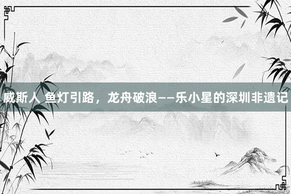 威斯人 鱼灯引路，龙舟破浪——乐小星的深圳非遗记