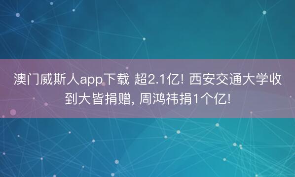 澳门威斯人app下载 超2.1亿! 西安交通大学收到大皆捐赠， 周鸿祎捐1个亿!
