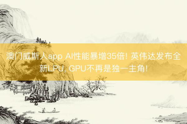 澳门威斯人app AI性能暴增35倍! 英伟达发布全新LPU， GPU不再是独一主角!