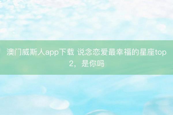 澳门威斯人app下载 说念恋爱最幸福的星座top2，<a href=