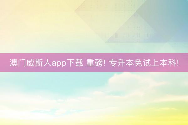 澳门威斯人app下载 重磅! 专升本免试上本科!