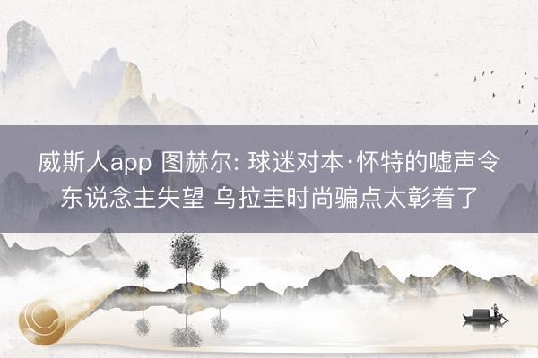 威斯人app 图赫尔: 球迷对本·怀特的嘘声令东说念主失望 乌拉圭时尚骗点太彰着了