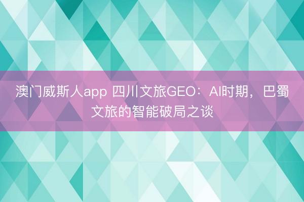 澳门威斯人app 四川文旅GEO：AI时期，巴蜀文旅的智能破局之谈