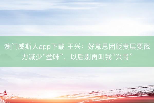 澳门威斯人app下载 王兴：好意思团贬责层要戮力减少“登味”，以后别再叫我“兴哥”