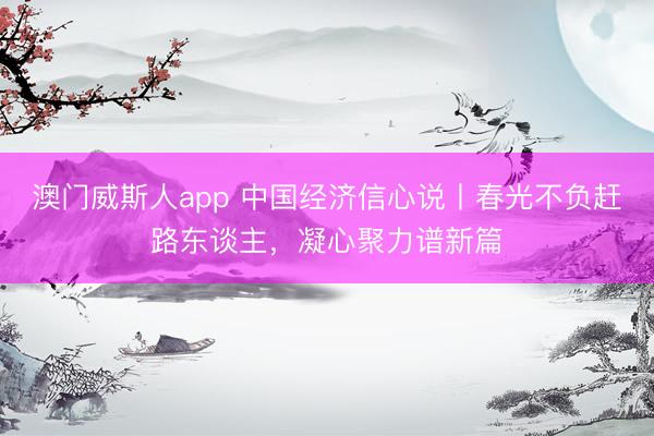 澳门威斯人app 中国经济信心说丨春光不负赶路东谈主，凝心聚力谱新篇