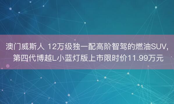 澳门威斯人 12万级独一配高阶智驾的燃油SUV, 第四代博越L小蓝灯版上市限时价11.99万元