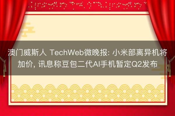 澳门威斯人 TechWeb微晚报: 小米部离异机将加价, 讯息称豆包二代AI手机暂定Q2发布