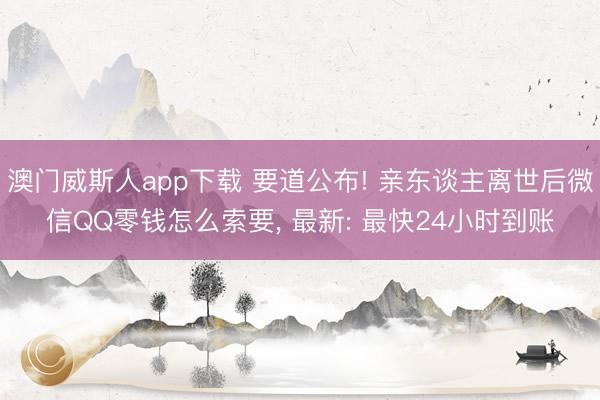 澳门威斯人app下载 要道公布! 亲东谈主离世后微信QQ零钱怎么索要， 最新: 最快24小时到账