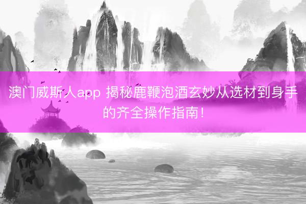 澳门威斯人app 揭秘鹿鞭泡酒玄妙从选材到身手的齐全操作指南！