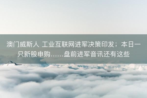 澳门威斯人 工业互联网进军决策印发；本日一只新股申购……盘前进军音讯还有这些