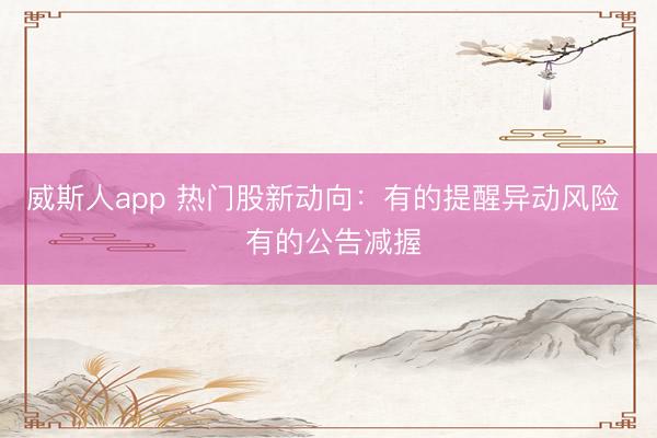 威斯人app 热门股新动向:有的提醒异动风险 有的公告减握