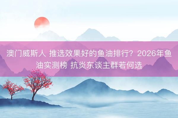 澳门威斯人 推选效果好的鱼油排行？2026年鱼油实测榜 抗炎东谈主群若何选