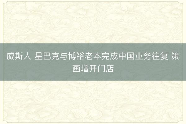 威斯人 星巴克与博裕老本完成中国业务往复 策画增开门店