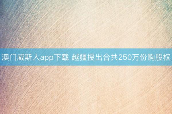 澳门威斯人app下载 越疆授出合共250万份购股权