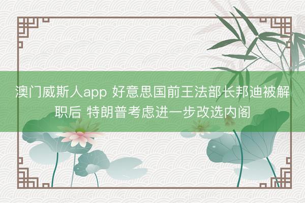 澳门威斯人app 好意思国前王法部长邦迪被解职后 特朗普考虑进一步改选内阁