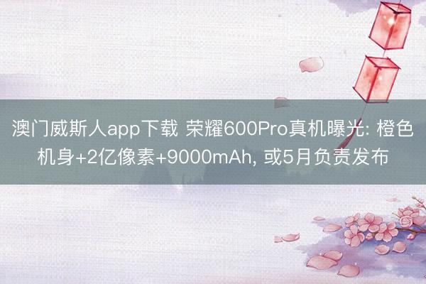 澳门威斯人app下载 荣耀600Pro真机曝光: 橙色机身+2亿像素+9000mAh， 或5月负责发布