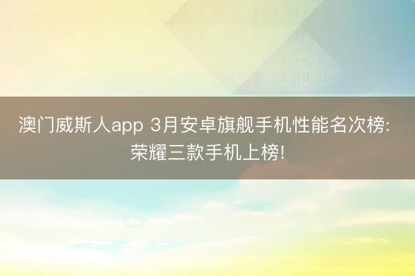 澳门威斯人app 3月安卓旗舰手机性能名次榜: 荣耀三款手机上榜!