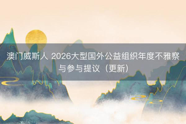 澳门威斯人 2026大型国外公益组织年度不雅察与参与提议(更新)