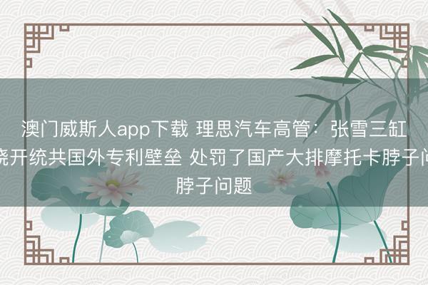 澳门威斯人app下载 理思汽车高管：张雪三缸机绕开统共国外专利壁垒 处罚了国产大排摩托卡脖子问题