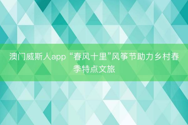 澳门威斯人app “春风十里”风筝节助力乡村春季特点文旅