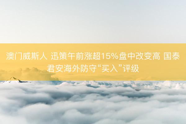 澳门威斯人 迅策午前涨超15%盘中改变高 国泰君安海外防守“买入”评级