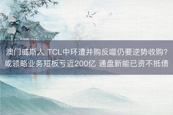 澳门威斯人 TCL中环遭并购反噬仍要逆势收购?或领略业务短板亏近200亿 通盘新能已资不抵债