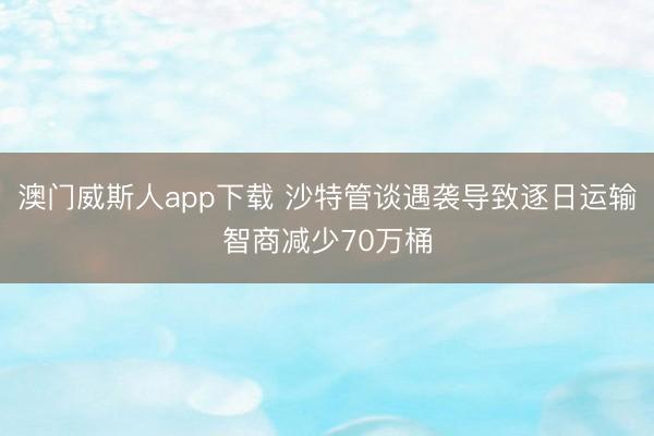 澳门威斯人app下载 沙特管谈遇袭导致逐日运输智商减少70万桶