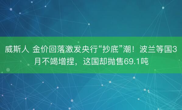 威斯人 金价回落激发央行“抄底”潮!波兰等国3月不竭增捏,这国却抛售69.1吨