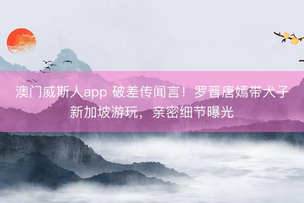 澳门威斯人app 破差传闻言！罗晋唐嫣带犬子新加坡游玩，亲密细节曝光